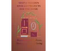 SIMPLE WOODEN STORAGE PROJECTS FOR THE HOME: Beginner-Friendly Boxes, Shelves, and Space-Saving Solution