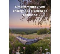 Simplesmente Viver: Enxergando a Beleza no Cotidiano: Encontrando alegria nas pequenas coisas e paz no momento presente
