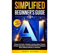 SIMPLIFIED BEGINNER'S GUIDE to AI: Discover the Power of Machine Learning, Master Practical Everyday Applications and Understand Artificial Intelligence Basics Without Confusion or Overwhelm