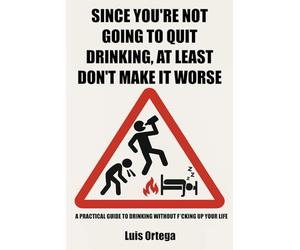 Since You're Not Going to Quit Drinking, At Least Don't Make It Worse: A practical guide to drinking without f*cking up your life