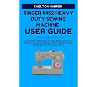 SINGER 4452 HEAVY DUTY SEWING MACHINE USER GUIDE: A Complete Handbook to Easy Setup, Creative Stitches, Troubleshooting and Sewing Techniques Roadmap from Beginner to Pro