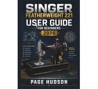 SINGER Featherweight 221 USER GUIDE FOR BEGINNERS 2026: Setup, Sewing Techniques, Fabric Handling, Stitch Adjustments, Maintenance, And Creative Projects With Confidence.
