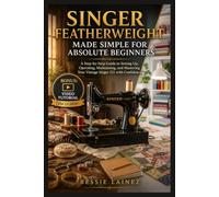 SINGER FEATHERWEIGHT MADE SIMPLE FOR ABSOLUTE BEGINNERS: A Step-by-Step Guide to Setting Up, Operating, Maintaining, and Mastering Your Vintage Singer 221 with Confidence