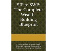 SIP to SWP: The Complete Wealth-Building Blueprint: A Practical Guide to Mutual Funds, Systematic Investing, Compounding, Retirement Planning, and Creating