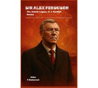Sir Alex Ferguson: The Untold Legacy of a Football Genius: From Govan’s Streets to Old Trafford’s Glory - The Leadership, Rivalries, and Unwavering Drive that Defined an Era