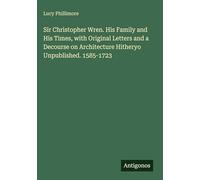 Sir Christopher Wren. His Family and His Times, with Original Letters and a Decourse on Architecture Hitheryo Unpublished. 1585-1723