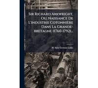 Sir Richard Arkwright, Ou, Naissance De L'industrie Cotonnière Dans La Grande-bretagne (1760-1792)...
