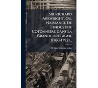 Sir Richard Arkwright, Ou, Naissance De L'industrie Cotonnière Dans La Grande-bretagne (1760-1792)...
