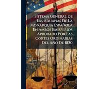 Sistema General De Las Aduanas De La Monarquia Española En Ambos Emisferios Aprobado Por Las CÃ3rtes Ordinarias Del Año De 1820