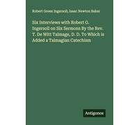 Six Interviews with Robert G. Ingersoll on Six Sermons By the Rev. T. De Witt Talmage, D. D. To Which is Added a Talmagian Catechism