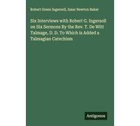 Six Interviews with Robert G. Ingersoll on Six Sermons By the Rev. T. De Witt Talmage, D. D. To Which is Added a Talmagian Catechism