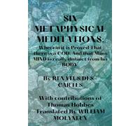 SIX METAPHYSICAL MEDITATIONS: Wherein it is Proved That there is a GOD. And that Mans MIND is really distinct from his BODY.