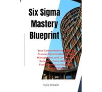 Six Sigma Mastery Blueprint: Your Comprehensive Guide to Process Optimization, Quality Management, and Certification Success - From White Belt Fundamentals to Black Belt Leadership