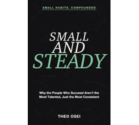 Small Habits, Compounded: Small and Steady - Why the People Who Succeed Aren't the Most Talented, Just the Most Consistent
