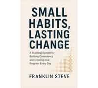 SMALL HABITS, LASTING CHANGE: A Practical System for Building Consistency and Creating Real Progress Every Day
