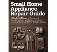 Small Home Appliance Repair Guide: A Hands-On Manual for Component Replacement, and Maintenance of Mixers, Vacuums, Toasters, and Other Domestic Devices