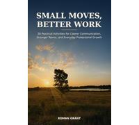 Small Moves, Better Work: 30 Practical Activities for Clearer Communication, Stronger Teams, and Everyday Professional Growth
