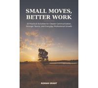 Small Moves, Better Work: 30 Practical Activities for Clearer Communication, Stronger Teams, and Everyday Professional Growth