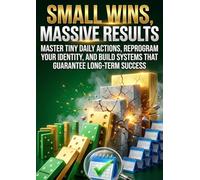 Small Wins, Massive Results: Master Tiny Daily Actions, Reprogram Your Identity, and Build Systems That Guarantee Long-Term Success
