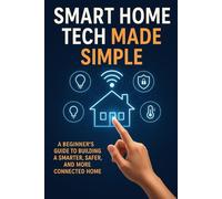 Smart Home Tech Made Simple: A Beginner’s Guide to Building a Smarter, Safer, and More Connected Home