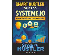 Smart Hustler Guide to Systeme.io: Funnels Made Simple for Beginners: Build High-Converting Sales Funnels Without Tech Skills - Automate Your Leads, Sales, and Income in One Simple Platform