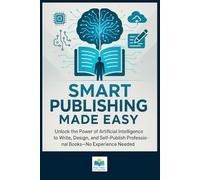 Smart Publishing Made Easy: Unlock the Power of Artificial Intelligence to Write, Design, and Self-Publish Professional Books-No Experience Needed