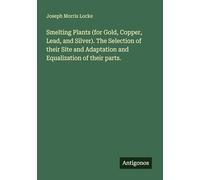 Smelting Plants (for Gold, Copper, Lead, and Silver). The Selection of their Site and Adaptation and Equalization of their parts.