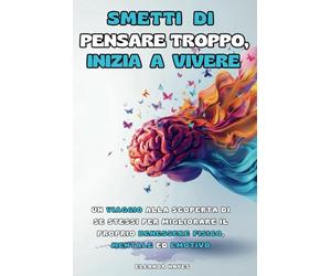 SMETTI DI PENSARE TROPPO, INIZIA A VIVERE: Un Viaggio alla Scoperta di Se Stessi per Migliorare il Proprio Benessere Fisico, Mentale ed Emotivo