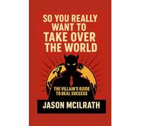 So You Really Want to Take Over the World: The Villain’s Guide to Real Success