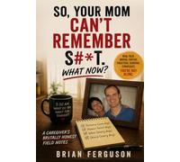 So, Your Mom Can’t Remember S#*t. What Now?: A Caregiver’s Brutally Honest Field Notes