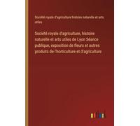 Société royale d'agriculture, histoire naturelle et arts utiles de Lyon Séance publique, exposition de fleurs et autres produits de l'horticulture et d'agriculture