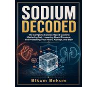 SODIUM DECODED: The Complete Science-Based Guide to Mastering Salt, Lowering Blood Pressure, and Protecting Your Heart, Kidneys, and Brain