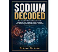 SODIUM DECODED: The Complete Science-Based Guide to Mastering Salt, Lowering Blood Pressure, and Protecting Your Heart, Kidneys, and Brain