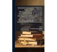 Solenne Adunanza Tenuta Dagli Arcadi Nella Protomoteca Capitolina Per Festeggiare Il Giorno Onomastico Della Santita' Di Nostro Signore Leone Xii. Nell' Anno Quinto Del Suo Glorioso Pontificato...