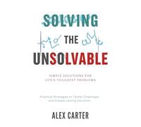 Solving the Unsolvable: Simple Solutions for Life's Toughest Problems: Practical Strategies to Tackle Challenges and Create Lasting Solutions
