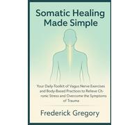 Somatic Healing Made Simple: Your Daily Toolkit of Vagus Nerve Exercises and Body-Based Practices to Relieve Chronic Stress and Overcome the Symptoms of Trauma