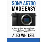 Sony A6700 Made Easy: A Step-by-Step Guide to Quickly Master Settings, Shoot Stunning Photos & 4K Video