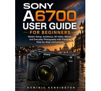Sony A6700 User Guide for Beginners: Master Setup, Autofocus, 4K Video, Menus, and Everyday Photography with Practical Step-by-Step Instructions