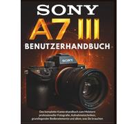 SONY A7 III BENUTZERHANDBUCH: Das komplette Kamerahandbuch zum Meistern professioneller Fotografie, Aufnahmetechniken, grundlegender Bedienelemente und allem, was Sie brauchen