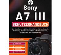 Sony A7 III Benutzerhandbuch: Ein einsteigerfreundliches Schritt-für-Schritt-Handbuch für Bedienung, Objektivwahl und das Aufnehmen scharfer, schöner Fotos und flüssiger Videos