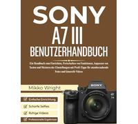 SONY A7 III BENUTZERHANDBUCH: Ein Handbuch zum Einrichten, Freischalten von Funktionen, Anpassen von Tasten und Meistern der Einstellungen mit Profi-Tipps für atemberaubende Fotos und kinoreife Videos