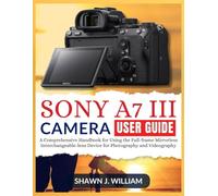 SONY A7 III CAMERA USER GUIDE: A Comprehensive Handbook for Using the Full-frame Mirrorless Interchangeable-lens Device for Photography and Videography
