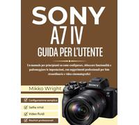SONY A7 IV GUIDA PER L'UTENTE: Un manuale per principianti su come configurare, sbloccare funzionalità e padroneggiare le impostazioni, con ... foto straordinarie e video cinematografici