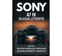 SONY A7 IV GUIDA UTENTE: Tecniche creative per trasformare gli scatti quotidiani in capolavori