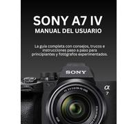 SONY A7 IV MANUAL DEL USUARIO: La guía completa con consejos, trucos e instrucciones paso a paso para principiantes y fotógrafos experimentados.