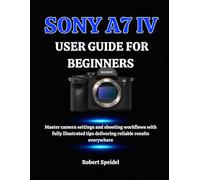 SONY A7 IV USER GUIDE FOR BEGINNERS: Master camera settings and shooting workflows with fully illustrated tips delivering reliable results everywhere