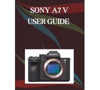 Sony A7 V User Guide: A Step-by-Step Manual for Beginners and Seniors Covering Essential Camera Features, Creative Techniques, Tips, Tricks and Effortless Videography Skills