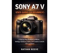 SONY A7 V USER GUIDE FOR BEGINNERS: A Step by Step Manual to Master Settings, Autofocus, Video, and Creative Controls with Confidence