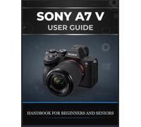 SONY A7 V USER GUIDE: The Complete Beginner-to-Advanced Handbook for Photography, Autofocus, Action Shooting, 4K Video, Custom Settings, and Real-World Workflows