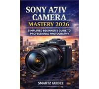 SONY A7IV CAMERA MASTERY 2026: SIMPLIFIED BEGINNER'S GUIDE TO PROFESSIONAL PHOTOGRAPHY